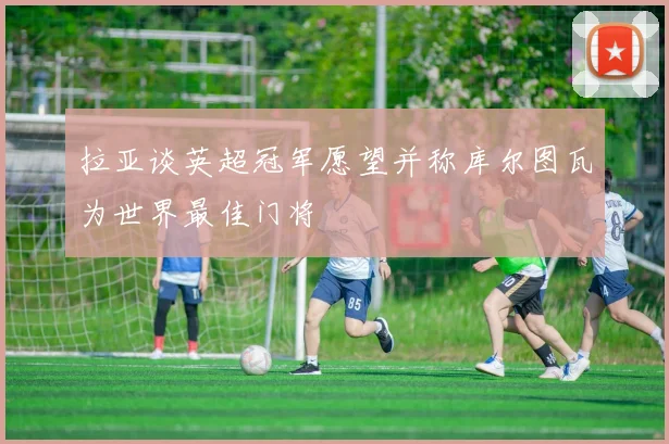 拉亚谈英超冠军愿望并称库尔图瓦为世界最佳门将