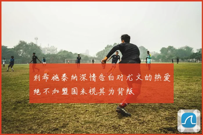 利希施泰纳深情告白对尤文的热爱绝不加盟国米视其为背叛