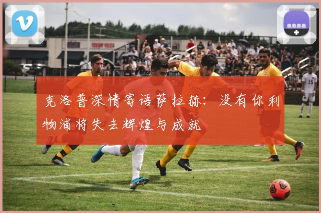 克洛普深情寄语萨拉赫：没有你利物浦将失去辉煌与成就