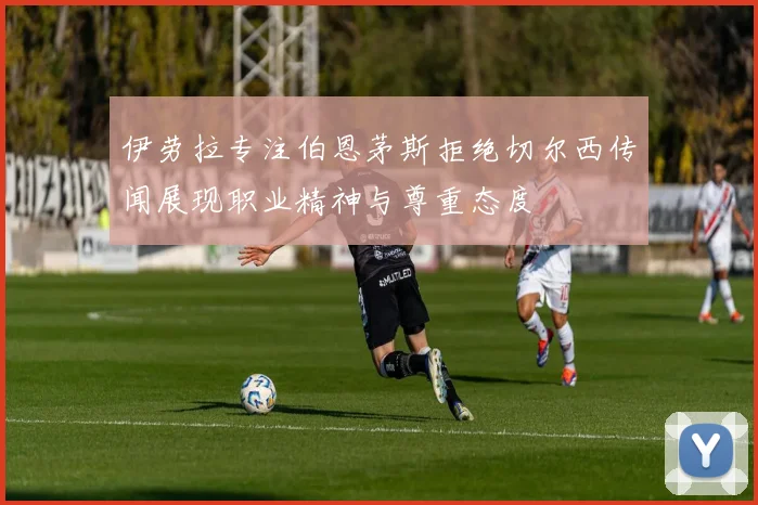 伊劳拉专注伯恩茅斯拒绝切尔西传闻展现职业精神与尊重态度