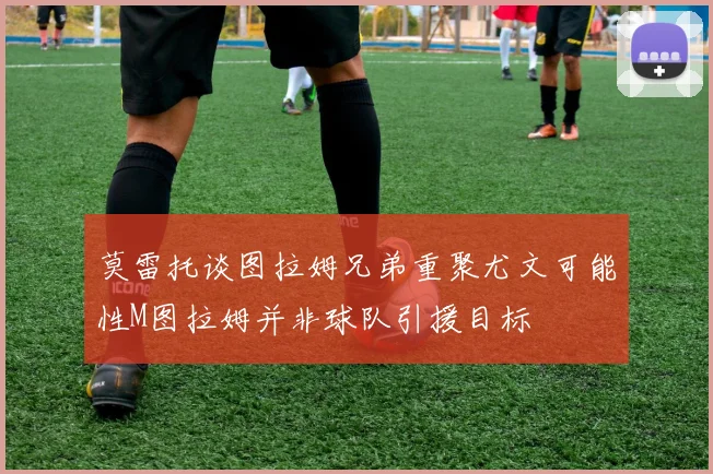莫雷托谈图拉姆兄弟重聚尤文可能性M图拉姆并非球队引援目标
