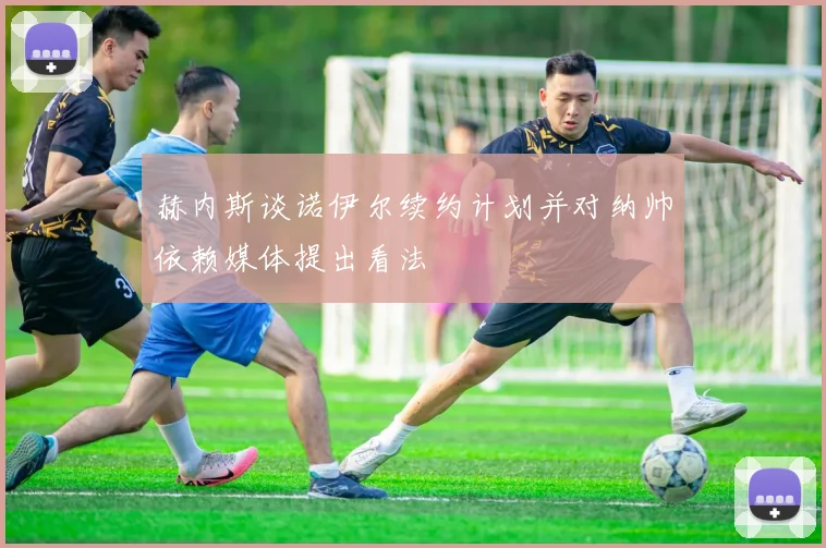 赫内斯谈诺伊尔续约计划并对纳帅依赖媒体提出看法