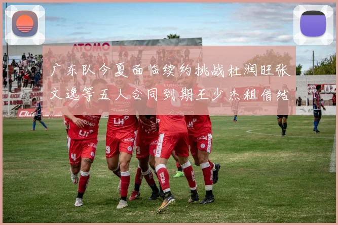 广东队今夏面临续约挑战杜润旺张文逸等五人合同到期王少杰租借结束