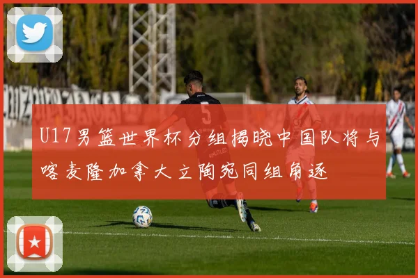 U17男篮世界杯分组揭晓中国队将与喀麦隆加拿大立陶宛同组角逐