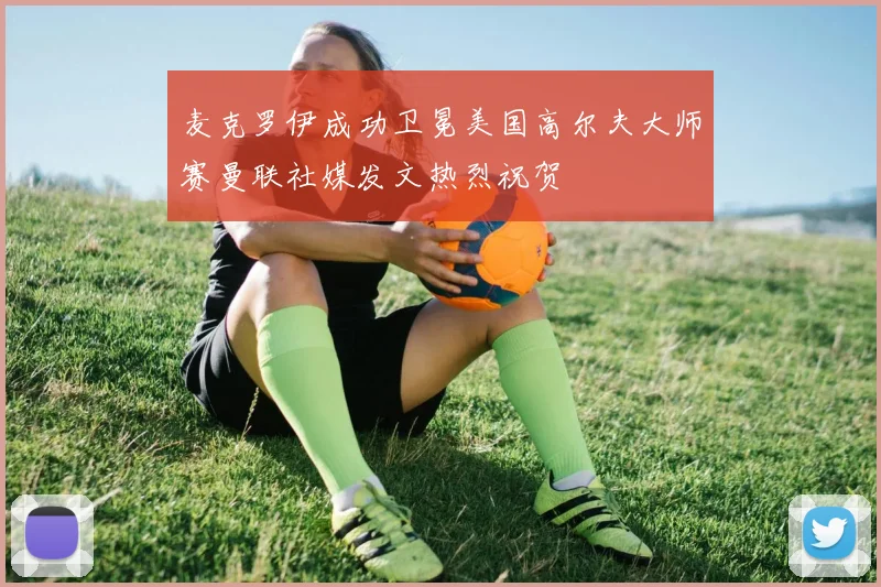 麦克罗伊成功卫冕美国高尔夫大师赛曼联社媒发文热烈祝贺