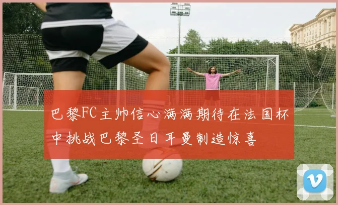 巴黎FC主帅信心满满期待在法国杯中挑战巴黎圣日耳曼制造惊喜
