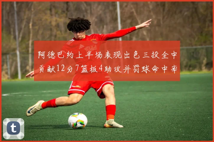 阿德巴约上半场表现出色三投全中贡献12分7篮板4助攻并罚球命中率高效