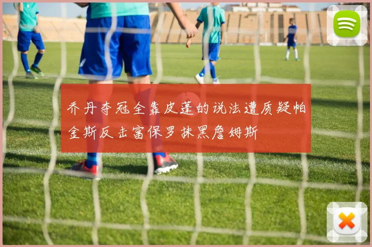 乔丹夺冠全靠皮蓬的说法遭质疑帕金斯反击富保罗抹黑詹姆斯