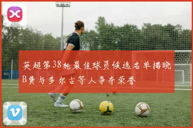 英超第38轮最佳球员候选名单揭晓B费与多尔古等人争夺荣誉